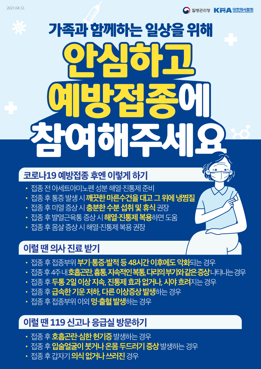 2021.04.12. 질병관리청 KMA 대한의사협회 KOREAN MEDICAL ASSOCIA TION 가족과 함께하는 일상을 위해 안심하고 예방접종에 참여해주세요 코로나19 예방접종 후엔 이렇게 하기 접종 전 아세트아미노펜 성분 해열·진통제 준비 접종 후 통증 발생 시 깨끗한 마른수건을 대고 그 위에 냉찜질 접종 후 미열 증상 시 충분한 수분 섭취 및 휴식 권장 접종 후 발열근육통 증상 시 해열진통제 복용하면 도움 접종 후 몸살 증상 시 해열진통제 복용 권장 이럴 땐, 의사 진료 받기 접종 후 접종부위 부기·통증·발적 등 48시간 이후에도 악화되는 경우 접종 후 4주 내 호흡곤란, 흉통, 지속적인 복통, 다리의 부기와 같은 증상 나타나는 경우 접종 후 두통 2일 이상 지속, 진통제 효과 없거나, 시야 흐려지는 경우 접종 후 급속한 기운 저하, 다른 이상증상 발생하는 경우 접종 후 접종부위 이외 멍·출혈 발생하는 경우 이럴 땐, 119 신고나 응급실 방문하기 접종 후 호흡곤란·심한 현기증 발생하는 경우 접종 후 입술얼굴이 붓거나 온몸 두드러기 증상 발생하는 경우 접종 후 갑자기 의식 없거나 쓰러진 경우