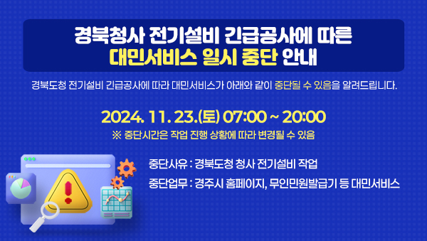 [경북청사 전기설비 긴급공사에 따른 대민서비스 중단 안내] 경북도청 전기설비 긴급공사에 따라 대민서비스가 아래와 같이 중단될 수 있음을 알려드립니다.
2024. 11. 23.(토) 07:00 ~ 20:00 ※ 중단시간은 작업 진행 상황에 따라 변경될 수 있음
중단사유 : 경북도청 청사 전기설비 작업
중단업무 : 경주시 무인민원발급기 등 대민서비스
