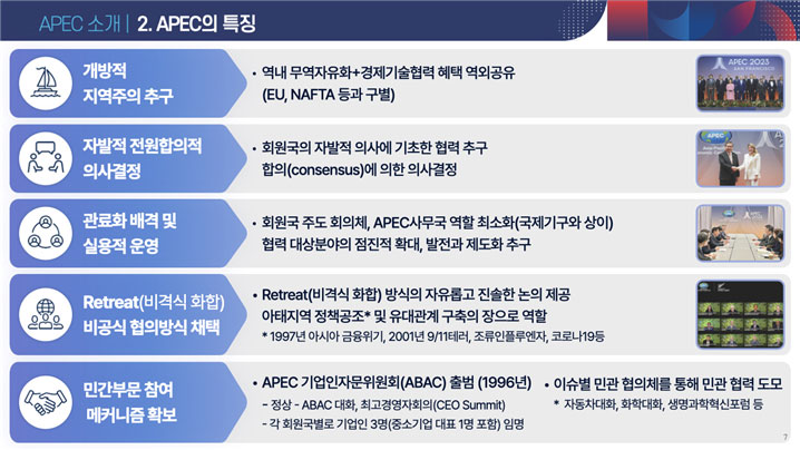 APEC소개 2.APEC의 특장, 개방적 지역주의 추구(역내 무역자유화+경제기술협력 혜택 역외공유 EU,NAFTA 등과 구별), 자발적 전원합의적 의사결정(회원국의 자발적 의사에 기초한 협력추구 합의에 의한 의사결정), 관료화 배격 및 실용적 운영(회원국 주도 회의체, APEC사무국 역할 최소화(국제기구와 상이) 협력 대상분야의 점진적 확대, 발전과 제도화 추구), 민간부문 참여 메커니즘 확보(APEC 기업인자문위원회(ABAC)출범(1996년)-정상-APEC대화, 최고경영자회의(CEO Summit)-각 회원국별로 기업인 3명(중소기업대표 1명 포함)임명, 이슈별 민관 협의체를 통해 민관 협력 도모-자동차대화, 화학대화, 생명과학혁신포럼 등)