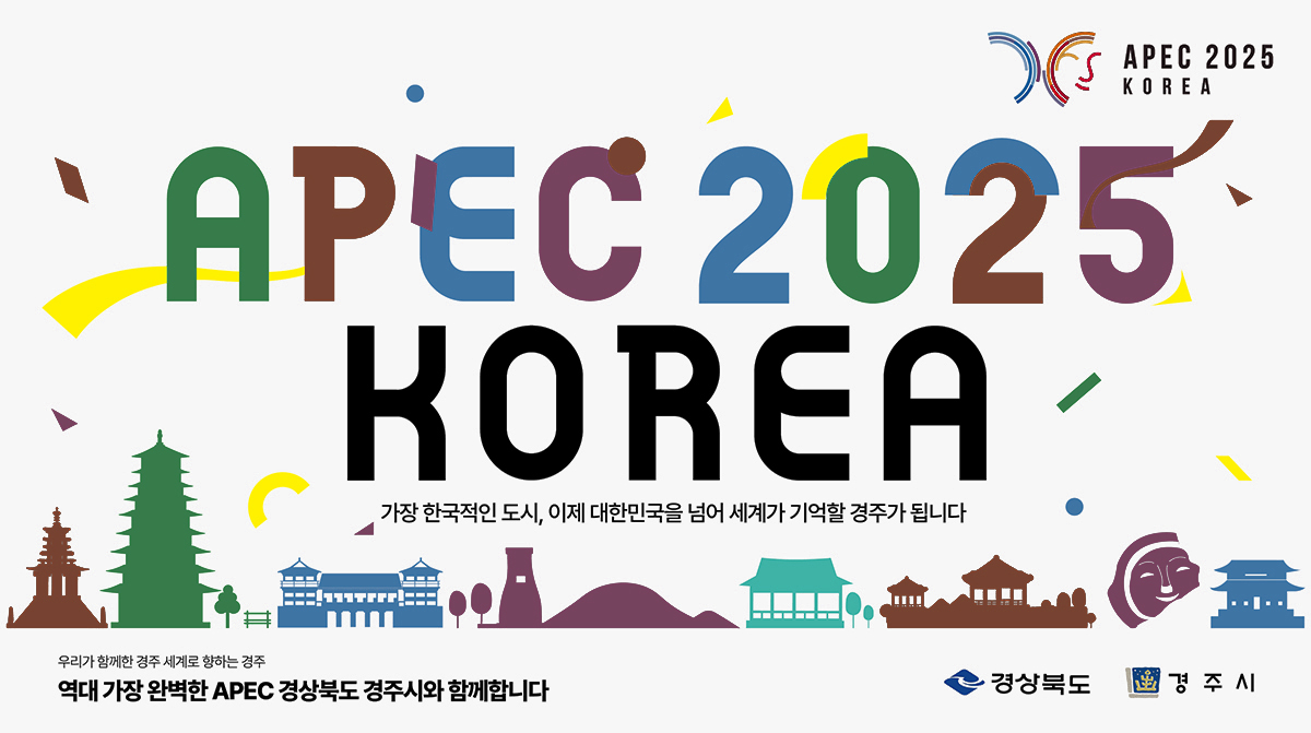 [로고이미지 : APEC 2025 KOREA] APEC 2025 KOREA 가장 한국적인 도시, 이제 대한민국을 넘어 세계가 기억할 경주가 됩니다. 우리가 함께한 경주 세계로 향하는 경주 역대 가장 완벽한 APEC 경상북도 경주시와 함께합니다. [로고이미지 : 경상북도, 경주시]