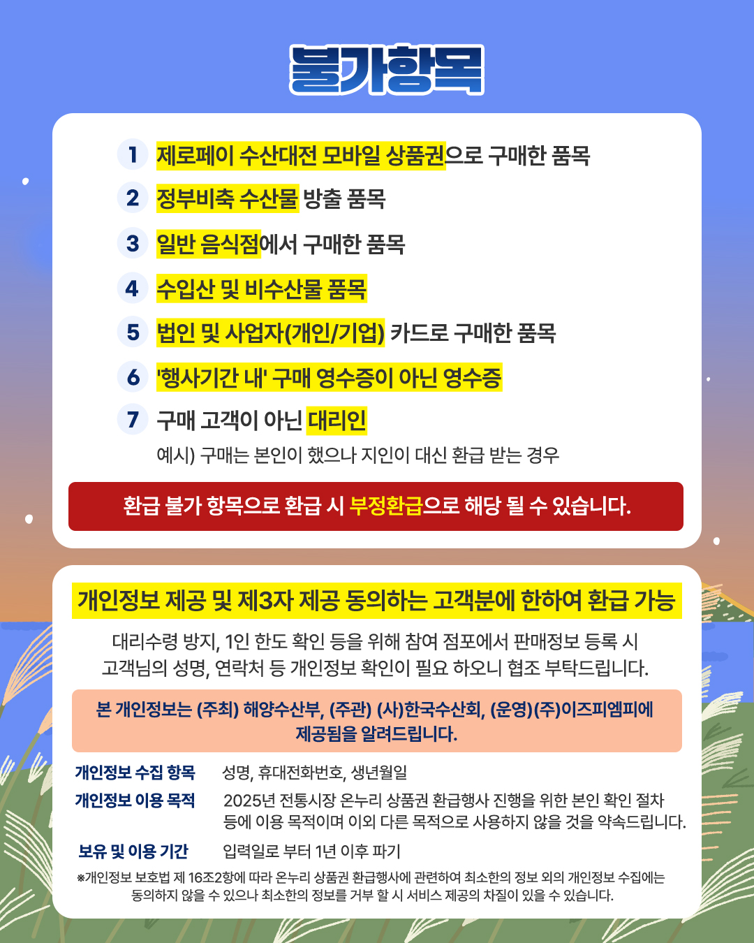 불가항목 1. 제로페이 수산대전 모바일 상품권으로 구매한 품목 2. 정부비축 수산물 방출 품목 3. 일반 음식점에서 구매한 품목 4. 수입산 및 비수산물 품목 5. 법인 및 사업자(개인/기업) 카드로 구매한 품목 6. 행사기간 내 구매 영수증이 아닌 영수증 7. 구매 고객이 아닌 대리인 예시) 구매는 본인이 했으나 지인이 대신 환급 받는 경우 환급 불가 항목으로 환급 시 부정환급으로 해당될 수 있습니다 개인정보 제공 및 제3자 제공 동의하는 고객분에 한하여 환급 가능 대리수령 방지, 1인 한도 확인 등을 위해 참여 점포에서 판매정보 등록 시 고객님의 성명, 연락처 등 개인정보 확인이 필요 하오니 협조 부탁드립니다 본 개인정보는 (주최)해양수산부, (주관)한국수산회, (운영)(주)이즈피엠피에 제공됨을 알려드립니다. 개인정보 수집 항목 성명, 휴대전화번호, 생년월일 개인정보 이용 목적 2025년 전통시장 온누리 상품권 환급행사 진행을 위한 본인 확인 절차 등에 이용 목적이며 이외 다른 목적으로 사용하지 않을 것을 약속드립니다 보유 및 이용기간 입력일로 부터 1년 이후 파기 개인정보 보호법 제 16조2항에 따라 온누리 상품권 환급행사에 관련하여 최소한의 정보 외의 개인정보 수집에는 동의하지 않을 수 있으나 최소한의 정보를 거부할 시 서비스 제공의 차질이 있을 수 있습니다