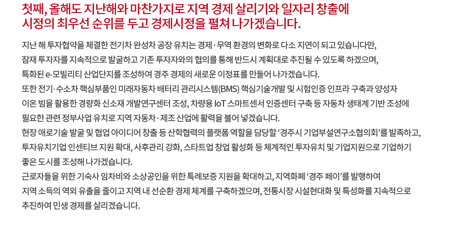 첫째, 올해도 지난해와 마찬가지로 지역 경제 살리기와 일자리 창출에 시정의 최우선 순위를 두고 경제시정을 펼쳐 나가겠습니다. 지난 해 투자협약을 체결한 전기차 완성차 공장 유치는 경제·무역 환경의 변화로 다소 지연이 되고 있습니다만, 잠재 투자자를 지속적으로 발굴하고 기존 투자자와의 협의를 통해 반드시 계획대로 추진될 수 있도록 하겠으며, 특화된 e-모빌리티 산업단지를 조성하여 경주 경제의 새로운 이정표를 만들어 나가겠습니다. 또한 전기·수소차 핵심부품인 미래자동차 배터리 관리시스템(BMS) 핵심기술개발 및 시험인증 인프라 구축과 양성자 이온 빔을 활용한 경량화 신소재 개발연구센터 조성, 차량용 IoT 스마트센서 인증센터 구축 등 자동차 생태계 기반 조성에 필요한 관련 정부사업 유치로 지역 자동차·제조 산업에 활력을 불어 넣겠습니다. 현장 애로기술 발굴 및 협업 아이디어 창출 등 산학협력의 플랫폼 역할을 담당할 ‘경주시 기업부설연구소협의회’를 발족하고, 투자유치기업 인센티브 지원 확대, 사후관리 강화, 스타트업 창업 활성화 등 체계적인 투자유치 및 기업지원으로 기업하기 좋은 도시를 조성해 나가겠습니다. 근로자들을 위한 기숙사 임차비와 소상공인을 위한 특례보증 지원을 확대하고, 지역화폐 ‘경주 페이’를 발행하여 지역 소득의 역외 유출을 줄이고 지역 내 선순환 경제 체계를 구축하겠으며, 전통시장 시설현대화 및 특성화를 지속적으로 추진하여 민생 경제를 살리겠습니다.