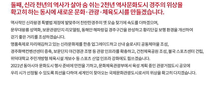 둘째, 신라 천년의 역사가 살아 숨 쉬는 2천년 역사문화도시 경주의 위상을 확고히 하는 동시에 새로운 문화·관광·체육도시를 만들겠습니다. 역사적인 신라왕경 특별법 제정에 발맞추어 찬란한경주의 옛 모습 찾기에 속도를 더하겠으며, 문무대왕릉 성역화, 보문관광단지 리모델링, 동해안 해파랑길 경주구간을 완성하고 황리단길 보행 환경을 개선하여 걷기 좋은 거리를 조성하겠습니다. 명품축제로 자리매김하고 있는 신라문화제를 한층 업그레이드하고 산내 슬로시티 공동체마을 조성, 경주화백컨벤션센터 증축, 보문단지 야간경관 조명 등 관광 인프라를 확충하고, 건천체육공원 조성, 불국 스포츠센터 건립, 위덕대학교 주민개방형 체육시설 개보수 등 스포츠 산업 인프라 강화에도 힘쓰겠습니다. 2021년 동아시아 문화도시 행사 준비에 만전을 기하고, 문화체육관광부에서 육성 계획 중인 관광거점도시 공모에 우리 시가 선정될 수 있도록 최선을 다하여 세계인이 찾아오는 국제문화관광도시로서의 위상을 확고히 다지겠습니다.