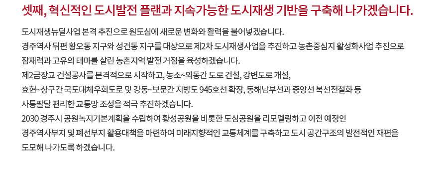 셋째, 혁신적인 도시발전 플랜과 지속가능한 도시재생 기반을 구축해 나가겠습니다. 도시재생뉴딜사업 본격 추진으로 원도심에 새로운 변화와 활력을 불어넣겠습니다. 경주역사 뒤편 황오동 지구와 성건동 지구를 대상으로 제2차 도시재생사업을 추진하고 농촌중심지 활성화사업 추진으로 잠재력과 고유의 테마를 살린 농촌지역 발전 거점을 육성하겠습니다. 제2금장교 건설공사를 본격적으로 시작하고, 농소~외동간 도로 건설, 강변도로 개설, 효현~상구간 국도대체우회도로 및 강동~보문간 지방도 945호선 확장, 동해남부선과 중앙선 복선전철화 등 사통팔달 편리한 교통망 조성을 적극 추진하겠습니다. 2030 경주시 공원녹지기본계획을 수립하여 황성공원을 비롯한 도심공원을 리모델링하고 이전 예정인 경주역사부지 및 폐선부지 활용대책을 마련하여 미래지향적인 교통체계를 구축하고 도시 공간구조의 발전적인 재편을 도모해 나가도록 하겠습니다. 