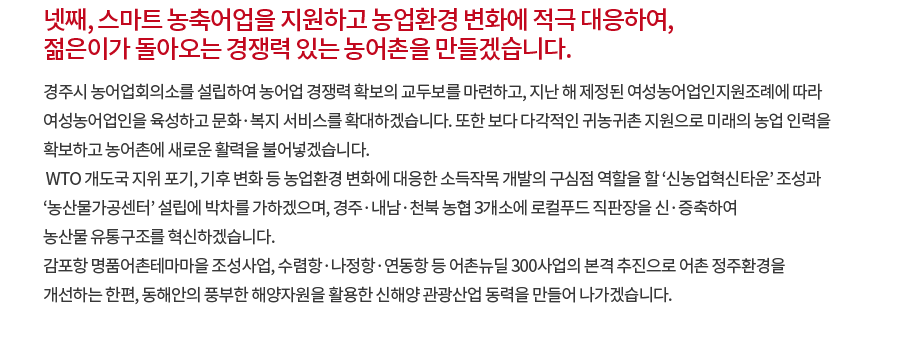 넷째, 스마트 농축어업을 지원하고 농업환경 변화에 적극 대응하여, 젊은이가 돌아오는 경쟁력 있는 농어촌을 만들겠습니다. 경주시 농어업회의소를 설립하여 농어업 경쟁력 확보의 교두보를 마련하고, 지난 해 제정된 여성농어업인지원조례에 따라 여성농어업인을 육성하고 문화·복지 서비스를 확대하겠습니다. 또한 보다 다각적인 귀농귀촌 지원으로 미래의 농업 인력을 확보하고 농어촌에 새로운 활력을 불어넣겠습니다. WTO 개도국 지위 포기, 기후 변화 등 농업환경 변화에 대응한 소득작목 개발의 구심점 역할을 할 ‘신농업혁신타운’ 조성과 ‘농산물가공센터’ 설립에 박차를 가하겠으며, 경주·내남·천북 농협 3개소에 로컬푸드 직판장을 신·증축하여 농산물 유통구조를 혁신하겠습니다. 감포항 명품어촌테마마을 조성사업, 수렴항·나정항·연동항 등 어촌뉴딜 300사업의 본격 추진으로 어촌 정주환경을 개선하는 한편, 동해안의 풍부한 해양자원을 활용한 신해양 관광산업 동력을 만들어 나가겠습니다. 