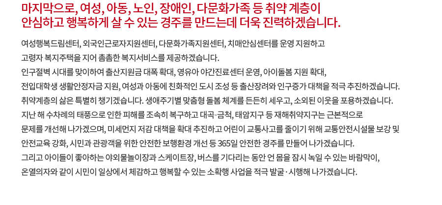 마지막으로, 여성, 아동, 노인, 장애인, 다문화가족 등 취약 계층이 안심하고 행복하게 살 수 있는 경주를 만드는데 더욱 진력하겠습니다. 여성행복드림센터, 외국인근로자지원센터, 다문화가족지원센터, 치매안심센터를 운영 지원하고 고령자 복지주택을 지어 촘촘한 복지서비스를 제공하겠습니다. 인구절벽 시대를 맞이하여 출산지원금 대폭 확대, 영유아 야간진료센터 운영, 아이돌봄 지원 확대, 전입대학생 생활안정자금 지원, 여성과 아동에 친화적인 도시 조성 등 출산장려와 인구증가 대책을 적극 추진하겠습니다. 취약계층의 삶은 특별히 챙기겠습니다. 생애주기별 맞춤형 돌봄 체계를 든든히 세우고, 소외된 이웃을 포용하겠습니다. 지난 해 수차례의 태풍으로 인한 피해를 조속히 복구하고 대곡·금척, 태암지구 등 재해취약지구는 근본적으로 문제를 개선해 나가겠으며, 미세먼지 저감 대책을 확대 추진하고 어린이 교통사고를 줄이기 위해 교통안전시설물 보강 및 안전교육 강화, 시민과 관광객을 위한 안전한 보행환경 개선 등 365일 안전한 경주를 만들어 나가겠습니다. 그리고 아이들이 좋아하는 야외물놀이장과 스케이트장, 버스를 기다리는 동안 언 몸을 잠시 녹일 수 있는 바람막이, 온열의자와 같이 시민이 일상에서 체감하고 행복할 수 있는 소확행 사업을 적극 발굴·시행해 나가겠습니다.