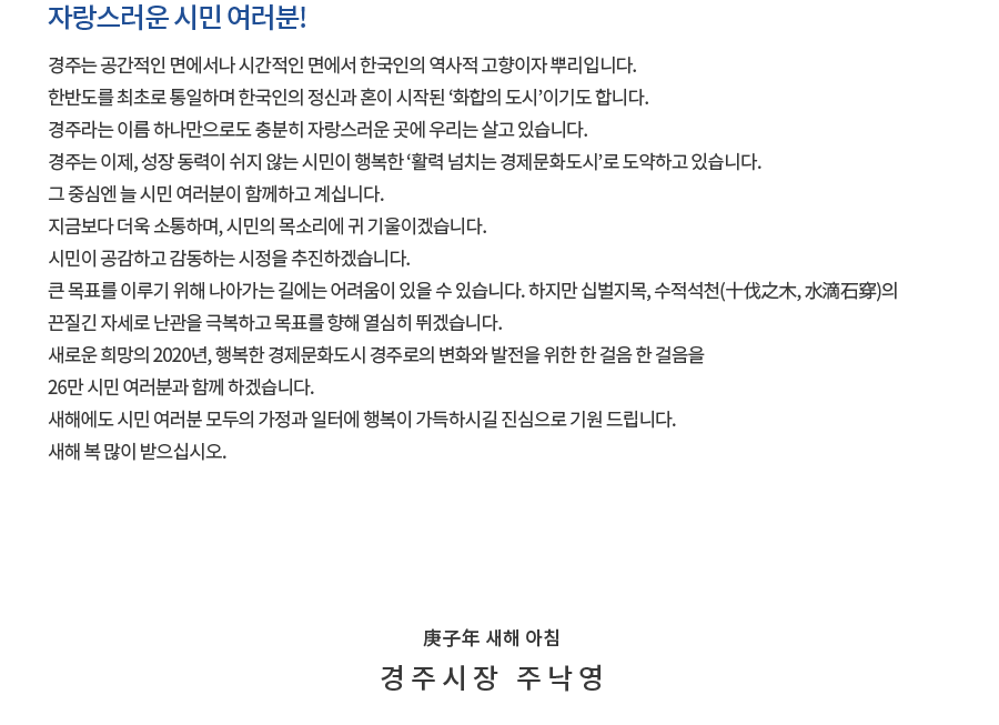 자랑스러운 시민 여러분! 경주는 공간적인 면에서나 시간적인 면에서 한국인의 역사적 고향이자 뿌리입니다. 한반도를 최초로 통일하며 한국인의 정신과 혼이 시작된 ‘화합의 도시’이기도 합니다. 경주라는 이름 하나만으로도 충분히 자랑스러운 곳에 우리는 살고 있습니다. 경주는 이제, 성장 동력이 쉬지 않는 시민이 행복한 ‘활력 넘치는 경제문화도시’로 도약하고 있습니다. 그 중심엔 늘 시민 여러분이 함께하고 계십니다. 지금보다 더욱 소통하며, 시민의 목소리에 귀 기울이겠습니다. 시민이 공감하고 감동하는 시정을 추진하겠습니다. 큰 목표를 이루기 위해 나아가는 길에는 어려움이 있을 수 있습니다. 하지만 십벌지목, 수적석천(十伐之木, 水滴石穿)의 끈질긴 자세로 난관을 극복하고 목표를 향해 열심히 뛰겠습니다. 새로운 희망의 2020년, 행복한 경제문화도시 경주로의 변화와 발전을 위한 한 걸음 한 걸음을 26만 시민 여러분과 함께 하겠습니다. 새해에도 시민 여러분 모두의 가정과 일터에 행복이 가득하시길 진심으로 기원 드립니다. 새해 복 많이 받으십시오. 庚子年 새해 아침 경주시장 주낙영 