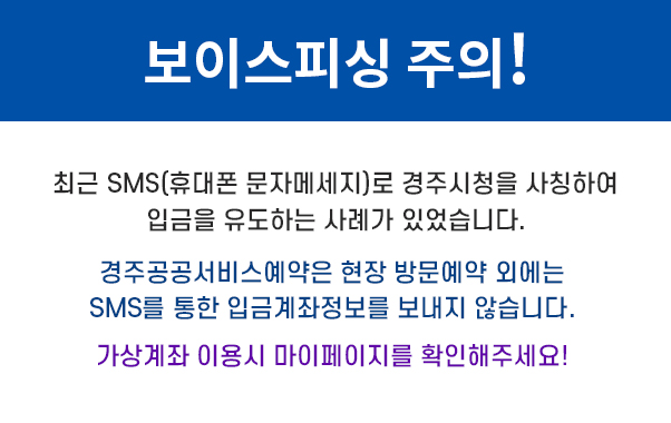 보이스피싱 주의!
최근 SMS(휴대폰 문자메세지)로 경주시청을 사칭하여
입금을 유도하는 사례가 있었습니다.
경주공공서비스예약은 현장 방문예약 외에는
SMS를 통한 입금계좌정보를 보내지 않습니다.
가상계좌 이용시 마이페이지를 확인해 주세요!