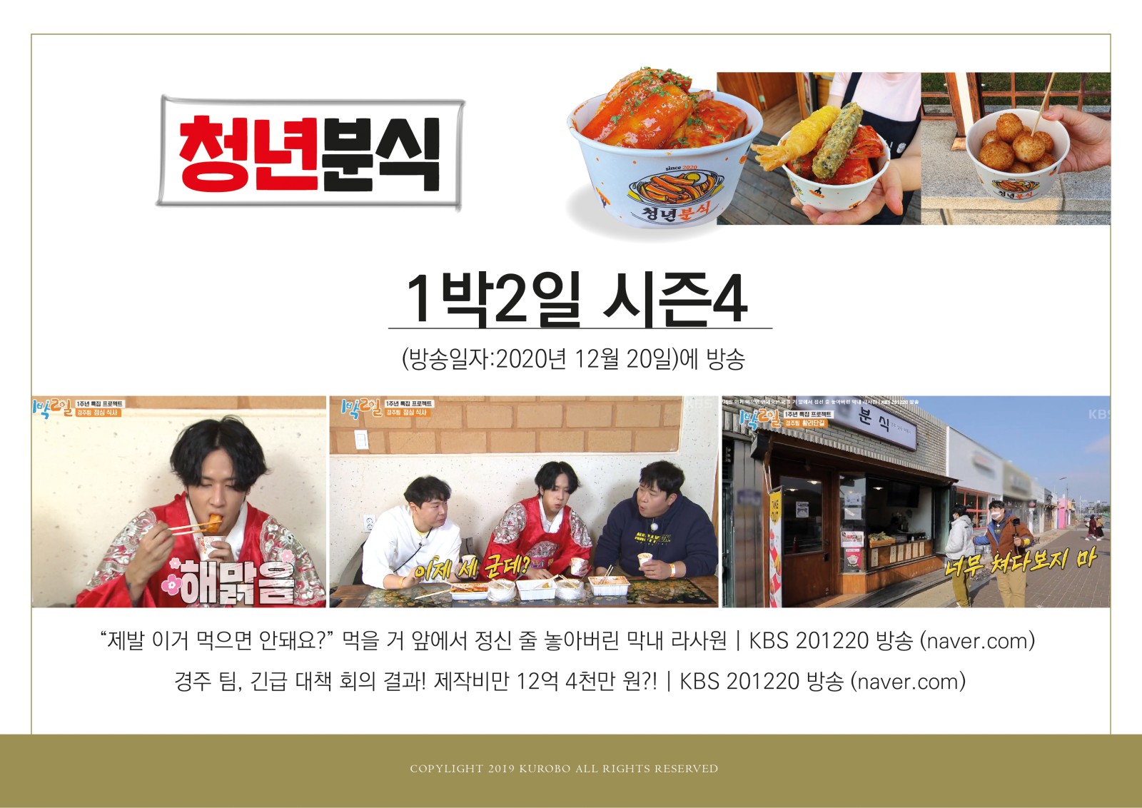 청년 분식 1박2일 시즌4(방송일자:2020년 12월 20일)에 방송 해맑음 이제 세군데? 너무 쳐다보지 마 제발 이거먹으면 안돼요? 먹을 거 앞에서 정신 줄 놓아버린 막내 라사원 KBS 201220 방송 (naver.com) 경주 팀, 긴급 대책 회의결과! 제작비만 12억 4천만원?! KBS 201220 방송 (naver.com) - 분식음식이랑 1박2일 방송촬영하면서 음식을 먹는 모습