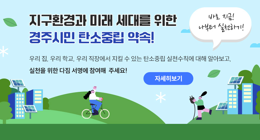 지구환경과 미래 세대를 위한 경주시민 탄소중립 약속! 바로 지금! 나부터 실천하기! 우리 집, 우리 학교, 우리 직장에서 지킬 수 있는 탄소중립 실천수칙에 대해 알아보고,  실천을 위한 다짐 서명에 참여해 주세요! 자세히보기