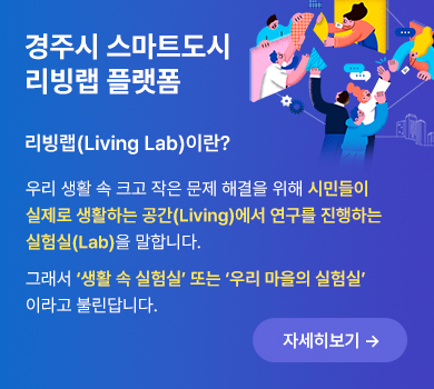 경주시 스마트도시 리빙랩 플랫폼 | 리빙랩(Living Lab)이란? 우리 생활 속 크고 작은 문제 해결을 위해 시민들이 실제로 생활하는 공간(Living)에서 연구를 진행하는 실험실(Lab)을 말합니다. 그래서 ‘생활 속 실험실’ 또는 ‘우리 마을의 실험실’ 이라고 불린답니다. (자세히보기)