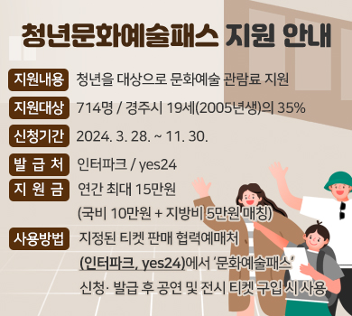 청년문화예술패스 지원 안내 지원내용: 청년을 대상으로 문화예술 관람료 지원  지원대상: 714명 / 경주시 19세(2005년생)의 35% 신청기간: 2024. 3.28. ~ 11.30. 발 급 처: 인터파크 / yes24 지 원 금: 연간 최대 15만원 (국비 10만원 + 지방비 5만원 매칭) 사용방법:지정된 티켓 판매 협력예매처(인터파크, yes24)에서 ‘문화예술패스’ 신청· 발급 후 공연 및 전시 티켓 구입 시 사용