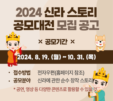 2024 신라 스토리 공모대전 모집 공고
공모기간
2024. 8. 19. (월) ~ 10. 31. (목)
접수방법       전자우편(홈페이지 참조)
공모분야       신라에 관한 순수 창작 스토리
* 공연, 영상 등 다양한 콘텐츠로 활용할 수 있을 것