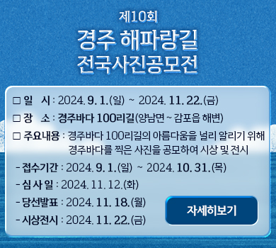 [제10회 경주 해파랑길 전국사진공모전] ❍ 일    시 : 2024. 9. 1.(일) 〜 2024. 11. 22.(금) ❍ 장    소 : 경주바다 100리길(양남면〜감포읍 해변)  ❍ 주요내용 : 경주바다 100리길의 아름다움을 널리 알리기 위해 경주바다를 찍은 사진을 공모하여 시상 및 전시 - 접수기간 : 2024. 9. 1.(일) 〜 2024. 10. 31.(목) - 심 사 일 : 2024. 11. 12.(화) - 당선발표 : 2024. 11. 18.(월) - 시상전시 : 2024. 11. 22.(금) (자세히보기)