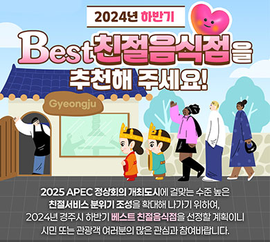 2024년 하반기 best친절음식점을 추천해주세요! 2025APEC정상회의 개최도시에 걸맞는 수준 높은 친절서비스 분위기 조성을 확대해 나가기 위하여, 2024년 경주시 하반기 베스트 친절음식점을 선정할 계획이니 시민 또는 관광객 여러분의 많은 관심과 참여바랍니다.