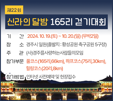 제22회 신라의 달밤 165리 걷기대회
기간 : 2024. 10. 19.(토) ~ 10. 20.(일) (무박2일)
장소 : 경주시 일원(출발지 : 황성공원 축구공원 5구장)
주관 : (사)경주를사랑하는사람들의모임
참가부문 : 풀코스(165리,66km), 하프코스(75리,30km), 힐링코스(20리,8km)
참가방법 : 인터넷 사전예약 및 현장접수