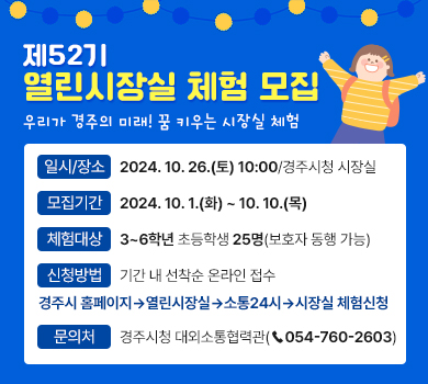 제52기 열린시장실 체험 모집 - 우리가 경주의 미래! 꿈 키우는 시장실 체험 / 일시/장소 : 2024. 10. 26.(토) 10:00/경주시청 시장실 | 모집기간 : 2024. 10. 1.(화) ~ 10. 10.(목) | 체험대상 : 3~6학년 초등학생 25명(보호자 동행 가능) | 신청방법 : 기간 내 선착순 온라인 접수 - 경주시 홈페이지→열린시장실→소통24시→시장실 체험신청 | 문의처 : 경주시청 대외소통협력관(☎054-760-2603)