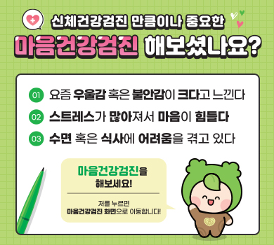 신체건강검진 만큼이나 중요한 마음건강검진 해보셨나요?
01 요즘 우울감 혹은 불안감이 크다고 느낀다
02 스트레스가 많아져서 마음이 힘들다
03 수면 혹은 식사에 어려움을 겪고 있다
마음건강검진을 해보세요! 저를 누르면 마음건강검진화면으로 이동합니다