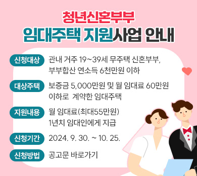 청년신혼부부 임대주택 지원사업 안내
 신청대상 : 관내 거주 19~39세 무주택 신혼부부,부부합산 연소득 6천만원 이하
 대상주택 : 보증금 5,000만원 및 월 임대료 60만원 이하로 계약한 임대주택
 지원내용 : 월 임대료(최대55만원) 1년치 임대인에게 지급
신청기간 : 2024. 9. 30. ~ 10. 25.
신청방법 : 공고문 바로가기