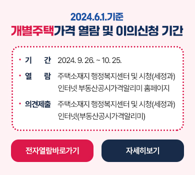 2024.6.1.기준 개별주택가격 열람 및 이의신청 기간
 ․ 기    간 : 2024. 9. 26. ~ 10. 25.
 ․ 가격열람 : 주택소재지 행정복지센터 및 시청(세정과) 인터넷 부동산공시가격알리미 홈페이지
 ․ 이의신청 : 주택소재지 행정복지센터 및 시청(세정과)인터넷(부동산공시가격알리미)
전자열람 바로가기, 자세히 보기