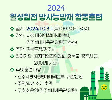 2024 월성원전 방사능방재 합동훈련
❖ 일시 : 2024.10.31.(목) 09:30–15:30
❖ 장소 : 시청 대회의실(대책본부), 경주실내체육관 일원(구호소)
❖ 주관 : 경북도청/경주시
❖ 참여기관 : 원자력안전위원회, 경북도, 경주시 등 20여개 기관
❖ 주요 훈련 내용  
‣ 경주시방사능방재대책본부 구성/운영
‣ 주민/학생 소개 훈련
‣ 구호소 운영(경주실내체육관 일원)