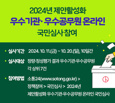 2024년 제안활성화 우수기관·우수공무원 온라인 국민심사 참여 
심사기간 : 2024. 10. 11.(금) ~ 10. 20.(일), 10일간
심사대상 : 정량·정성평가 결과 우수기관·우수공무원각 상위 7건
참여방법 : 소통24(www.sotong.go.kr) > 정책참여 > 국민심사 > 2024년 제안활성화 우수기관·우수공무원 온라인 국민심사