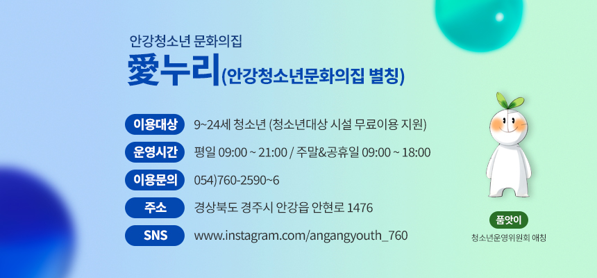 안강청소년 문화의집 愛누리(안강청소년문화의집 별칭)
이용대상 : 9~24세 청소년 (청소년대상 시설 무료이용 지원)
운영시간 : 평일 09:00 ~ 21:00 / 주말&공휴일 09:00 ~ 18:00
이용문의 : 054)760-2590~6
주소 : 경상북도 경주시 안강읍 안현로 1476
SNS : www.instagram.com/angangyouth_760