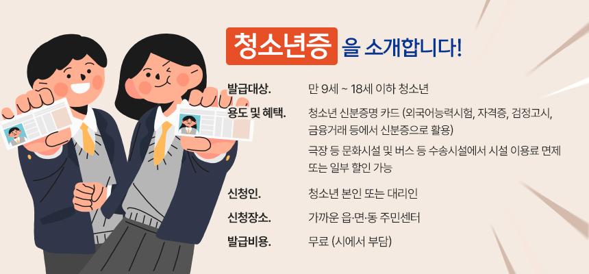 청소년증을 소개합니다!
발급대상 : 만 9세 ~ 18세 이하 청소년
용도 및 혜택 : 청소년 신분증명 카드 (외국어능력시험, 자격증, 검정고시, 금융거래 등에서 신분증으로 활용)
극장 등 문화시설 및 버스 등 수송시설에서 시설 이용료 면제 또는 일부 할인 가능
신청인 : 청소년 본인 또는 대리인
신청장소 : 가까운 읍·면·동 주민센터
발급비용 : 무료 (시에서 부담)