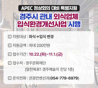 APEC 정상회의 대비 특별지원 경주시 관내 외식업체 입식환경개선사업 시행
지원대상 : 좌식→입식 변경
지언금액 : 최대 200만원
접수기간 : 10.22.(화)~11.1.(금)
접수처 :　경주문화재단(알천북로1 경주예술의 전당 1층)
문의전화 : 관광컨벤션과(054-779-6979)