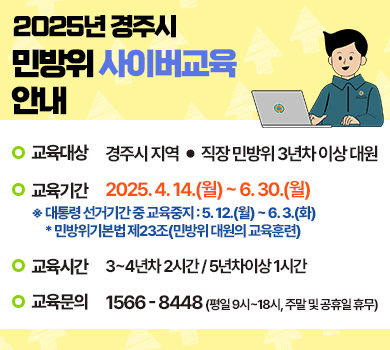 2025년 경주시 민방위 사이버교육 안내 - 교육대상 : 경주시 지역ㆍ직장 민방위 3년차 이상 대원 / 교육기간 : 2025.4.14.(월) ~ 6.30.(월) * 대통령 선거기간 중 교육중지 : 5.12.(월) ~ 6.3.(화) 민방위기본법 제23조(민방위 대원의 교육훈련) / 교육시간 : 3~4년차 2시간 / 5년차이상 1시간 / 교육문의 : 1566-8448(평일 9시~18시, 주말 및 공휴일 휴무)