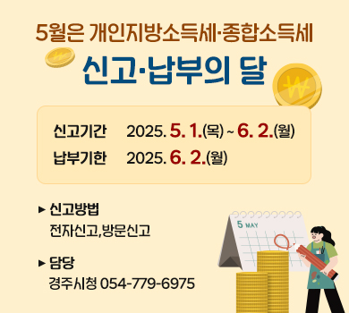 5월은 개인지방소득세·종합소득세 신고·납부의 달
신고기간 : 2025.5.1.(목) ~ 6.2(월)
납부기한 : 2025.6.2.(월)
신고방법 : 전자신고, 방문신고
담 당 : 경주시청 054-779-6975