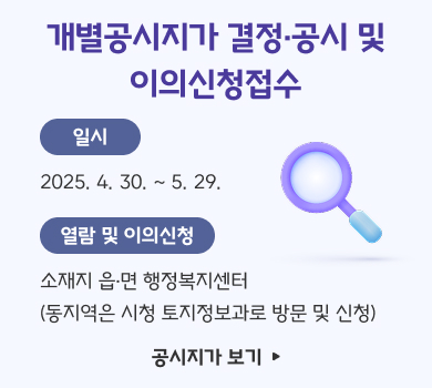 개별공시지가 결정·공시 및
이의신청접수
일시
2025. 4. 30. ~ 5. 29.
열람 및 이의신청
소재지 읍·면 행정복지센터
(동지역은 시청 토지정보과로 방문 및 신청)
공시지가 보기