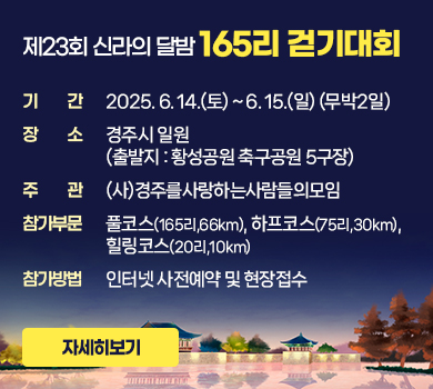 제23회 신라의 달밤 165리 걷기대회
기간 : 2025. 6. 14.(토) ~ 6. 15.(일) (무박2일)
장소 : 경주시 일원 (출발지 : 황성공원 축구공원 5구장)
주관 : (사)경주를사랑하는사람들의모임
참가부문 : 풀코스(165리,66km), 하프코스(75리,30km), 힐링코스(20리,10km)
참가방법 : 인터넷 사전예약 및 현장접수
자세히보기