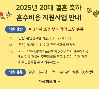 2025년 20대 결혼 축하
혼수비용 지원사업 안내
지원대상
※ 3가지 조건 부부 각각 모두 충족
가. 
(연령) 혼인신고일 기준, 18 ~ 29세 이하
나. 
(혼인) 2025. 1. 1. 이후 혼인신고를 한 부부
다.
(거주) 혼인신고일을 포함하여 신청일까지 계속해서 6개월 이상 경북에 주민등록을 두고 있으며, 현재 경주에 주민등록을 두고 거주하는 자
지원내용
결혼 가구당 가전·가구 구입비용 100만원
자세히보기