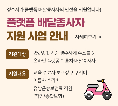 경주시가 플랫폼 배달종사자의 안전을 지원합니다!
플랫폼 배달종사자
지원 사업 안내
자세히보기
지원대상
25. 9. 1. 기준 경주시에 주소를 둔
온라인 플랫폼 이륜차 배달종사자
지원내용
교육 수료자 보호장구 구입비
이륜차 수리비
유상운송보험료 지원
(책임/종합보험)