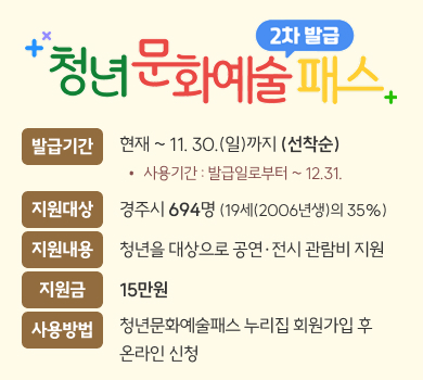 청년문화예술패스 2차 발급
발급기간
현재 ~ 11. 30.(일)까지 (선착순)
사용기간 : 발급일로부터 ~ 12.31.
지원대상
경주시 694명 (19세(2006년생)의 35%)
지원내용
청년을 대상으로 공연·전시 관람비 지원
지원금
15만원
사용방법
청년문화예술패스 누리집 회원가입 후
온라인 신청