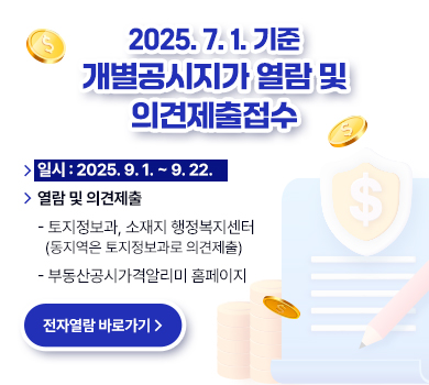2025. 7. 1. 기준 개별공시지가 열람 및 의견제출 접수
일시 : 2025. 9. 1. ~ 9. 22.
열람 및 의견제출
 - 토지정보과, 소재지 행정복지센터 (동지역은 토지정보과로 의견제출)
 - 부동산공시가격알리미 홈페이지
(전자열람 바로가기)