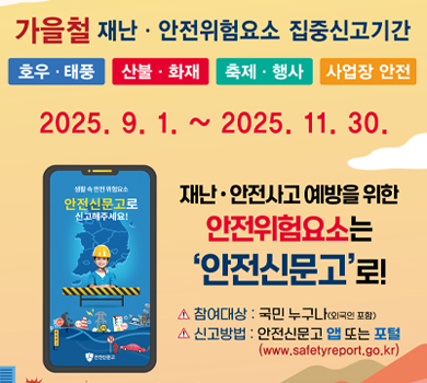 가을철 재난·안전위험요소 집중신고기간
호우·태풍 산불·화재 축제·행사 사업장 안전
2025. 9. 1. ~ 2025. 11. 30.

재난·안전사고 예방을 위한 안전위험요소는 ‘안전신문고’로!

참여대상: 국민 누구나(외국인 포함)
신고방법: 안전신문고 앱 또는 포털 (www.safetyreport.go.kr)
