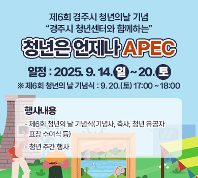 제6회 경주시 청년의날 기념 “경주시 청년센터와 함께하는”
청년은 언제나 APEC
일    정 : 2025. 9. 14.(일) ~ 20.(토)
 ※ 제6회 청년의 날 기념식 : 9. 20.(토) 17:00 ~ 18:00
 행사내용
   - 제6회 청년의 날 기념식(기념사, 축사, 청년 유공자 표창 수여식 등) 
   - 청년 주간 행사