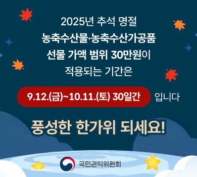 2025년 추석 명절
농축수산물·농축수산가공품
선물 가액 범위 30만원이
적용되는 기간은
9.12.(금)~10.11.(토) 30일간
입니다
풍성한 한가위 되세요!