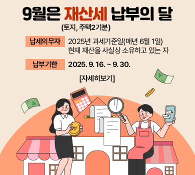 9월은 재산세(토지, 주택2기분) 납부의 달입니다.
납세의무자 : 2025년 과세기준일(매년 6월 1일) 현재 재산을 사실상 소유하고 있는 자

납부기한 : 2025. 9. 16. ~ 9. 30.

자세히보기
