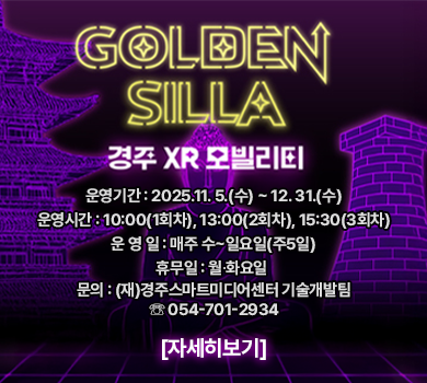 GOLDEN SILLA
경주 XR 모빌리티
운영기간 : 2025.11. 5.(수) ~ 12. 31.(수)
운영시간 : 10:00(1회차), 13:00(2회차), 15:30(3회차)
운 영 일 : 매주 수~일요일(주5일)
휴무일 : 월∙화요일 
문의 : (재)경주스마트미디어센터 기술개발팀 ☏ 054-701-2934
자세히보기