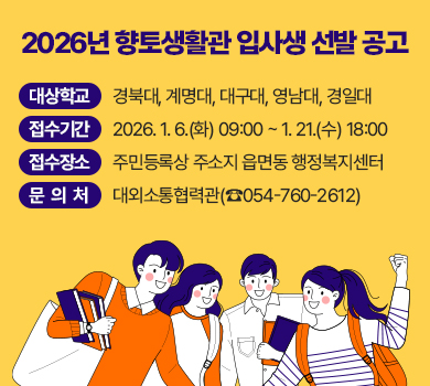 2026년 향토생활관 입사생 선발 공고
대상학교 : 경북대, 계명대, 대구대, 영남대, 경일대
접수기간 : 2026. 1. 6.(화) 09:00 ~ 1. 21.(수) 18:00
접수장소 : 주민등록상 주소지 읍면동 행정복지센터
문 의 처 : 대외소통협력관(☎054-760-2612)