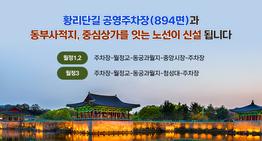 황리단길 공영주차장(894면)과
동부사적지, 중심상가를 잇는 노선이 신설 됩니다
황리단길 공영주차장(894면)과
동부사적지, 중심상가를 잇는 노선이 신설 됩니다
월정1,2
주차장-월정교-동궁과월지-중앙시장-주차장
월정3
주차장-월정교-동궁과월지-첨성대-주차장